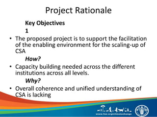 Project Rationale
Key Objectives
1
• The proposed project is to support the facilitation
of the enabling environment for the scaling-up of
CSA
How?
• Capacity building needed across the different
institutions across all levels.
Why?
• Overall coherence and unified understanding of
CSA is lacking
 