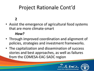Project Rationale Cont’d
2
• Assist the emergence of agricultural food systems
that are more climate-smart
How?
• Through improved coordination and alignment of
policies, strategies and investment frameworks.
• The capitalization and dissemination of success
stories and best approaches, as well as failures
from the COMESA-EAC-SADC region
 