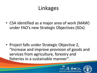 Linkages
• CSA identified as a major area of work (MAW)
under FAO’s new Strategic Objectives (SOs)
• Project falls under Strategic Objective 2,
“Increase and improve provision of goods and
services from agriculture, forestry and
fisheries in a sustainable manner”.
 