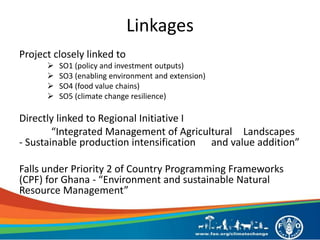 Linkages
Project closely linked to
 SO1 (policy and investment outputs)
 SO3 (enabling environment and extension)
 SO4 (food value chains)
 SO5 (climate change resilience)
Directly linked to Regional Initiative I
“Integrated Management of Agricultural Landscapes
- Sustainable production intensification and value addition”
Falls under Priority 2 of Country Programming Frameworks
(CPF) for Ghana - “Environment and sustainable Natural
Resource Management”
 