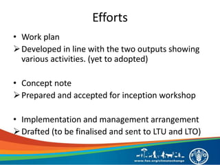 Efforts
• Work plan
Developed in line with the two outputs showing
various activities. (yet to adopted)
• Concept note
Prepared and accepted for inception workshop
• Implementation and management arrangement
Drafted (to be finalised and sent to LTU and LTO)
 