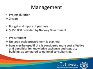 Management
• Project duration
 2 years
• Budget and inputs of partners
 $ 150 000 provided by Norway Government
• Procurement
 No large-scale procurement is planned.
 LoAs may be used if this is considered more cost effective
and beneficial for knowledge exchange and capacity
building, as compared to national consultancies.
 