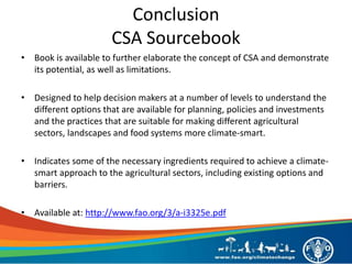 Conclusion
CSA Sourcebook
• Book is available to further elaborate the concept of CSA and demonstrate
its potential, as well as limitations.
• Designed to help decision makers at a number of levels to understand the
different options that are available for planning, policies and investments
and the practices that are suitable for making different agricultural
sectors, landscapes and food systems more climate-smart.
• Indicates some of the necessary ingredients required to achieve a climate-
smart approach to the agricultural sectors, including existing options and
barriers.
• Available at: http://www.fao.org/3/a-i3325e.pdf
 