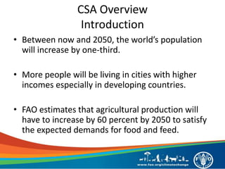CSA Overview
Introduction
• Between now and 2050, the world’s population
will increase by one-third.
• More people will be living in cities with higher
incomes especially in developing countries.
• FAO estimates that agricultural production will
have to increase by 60 percent by 2050 to satisfy
the expected demands for food and feed.
 