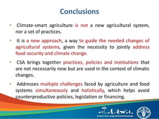 Conclusions
• Climate-smart agriculture is not a new agricultural system,
nor a set of practices.
• It is a new approach, a way to guide the needed changes of
agricultural systems, given the necessity to jointly address
food security and climate change.
• CSA brings together practices, policies and institutions that
are not necessarily new but are used in the context of climatic
changes.
• Addresses multiple challenges faced by agriculture and food
systems simultaneously and holistically, which helps avoid
counterproductive policies, legislation or financing.
 