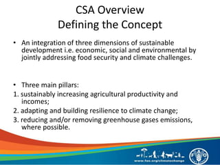 CSA Overview
Defining the Concept
• An integration of three dimensions of sustainable
development i.e. economic, social and environmental by
jointly addressing food security and climate challenges.
• Three main pillars:
1. sustainably increasing agricultural productivity and
incomes;
2. adapting and building resilience to climate change;
3. reducing and/or removing greenhouse gases emissions,
where possible.
 