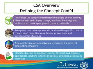 CSA Overview
Defining the Concept Cont’d
Addresses the complex interrelated challenges of food security,
development and climate change, and identifies integrated
options that create synergies and reduce trade-offs
Recognizes that these options will be shaped by specific country
contexts and capacities as well as socio- economic and
environmental situations
Assesses the interactions between sectors and the needs of
different stakeholders
Identifies barriers to adoption (esp. for farmers), and provides
appropriate solutions in terms of policies, strategies, actions and
incentives
 