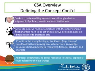 CSA Overview
Defining the Concept Cont’d
Seeks to create enabling environments through a better
alignment of policies, investments and institutions
Strives to achieve multiple objectives with the understanding
that priorities need to be set and collective decisions made on
different benefits and trade-offs
Prioritizes the strengthening of livelihoods (esp. those of
smallholders) by improving access to services, knowledge,
resources (including genetic resources), financial products and
markets
Addresses adaptation and builds resilience to shocks, especially
those related to climate change
 