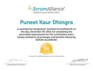 Puneet Kaur Dhingra
is awarded the designation Certified ScrumMaster® on
this day, December 09, 2016, for completing the
prescribed requirements for this certification and is
hereby entitled to all privileges and benefits offered by
SCRUM ALLIANCE®.
Certificant ID: 000597393 Certification Expires: 09 December 2018
Certified Scrum Trainer® Chairman of the Board
 