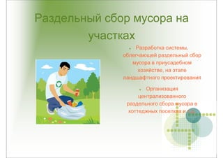 Раздельный сбор мусора на
        участках
                  Разработка системы,
              облегчающей раздельный сбор
                 мусора в приусадебном
                   хозяйстве, на этапе
              ландшафтного проектирования

                       Организация
                    централизованного
               раздельного сбора мусора в
                коттеджных поселках и т.д.
 