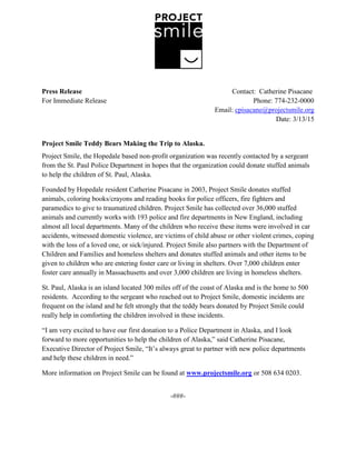 Press Release Contact: Catherine Pisacane
For Immediate Release Phone: 774-232-0000
Email: cpisacane@projectsmile.org
Date: 3/13/15
Project Smile Teddy Bears Making the Trip to Alaska.
Project Smile, the Hopedale based non-profit organization was recently contacted by a sergeant
from the St. Paul Police Department in hopes that the organization could donate stuffed animals
to help the children of St. Paul, Alaska.
Founded by Hopedale resident Catherine Pisacane in 2003, Project Smile donates stuffed
animals, coloring books/crayons and reading books for police officers, fire fighters and
paramedics to give to traumatized children. Project Smile has collected over 36,000 stuffed
animals and currently works with 193 police and fire departments in New England, including
almost all local departments. Many of the children who receive these items were involved in car
accidents, witnessed domestic violence, are victims of child abuse or other violent crimes, coping
with the loss of a loved one, or sick/injured. Project Smile also partners with the Department of
Children and Families and homeless shelters and donates stuffed animals and other items to be
given to children who are entering foster care or living in shelters. Over 7,000 children enter
foster care annually in Massachusetts and over 3,000 children are living in homeless shelters.
St. Paul, Alaska is an island located 300 miles off of the coast of Alaska and is the home to 500
residents. According to the sergeant who reached out to Project Smile, domestic incidents are
frequent on the island and he felt strongly that the teddy bears donated by Project Smile could
really help in comforting the children involved in these incidents.
“I am very excited to have our first donation to a Police Department in Alaska, and I look
forward to more opportunities to help the children of Alaska,” said Catherine Pisacane,
Executive Director of Project Smile, “It’s always great to partner with new police departments
and help these children in need.”
More information on Project Smile can be found at www.projectsmile.org or 508 634 0203.
-###-
 
