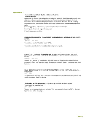 PAGE 2
EXPERIENCE
Humboldt German School – English and German TEACHER
Jan 2015 – Present
Responsible for planning effective lessons and preparing resources which have clear teaching aims,
objectives and learning outcomes. Also in charge of advising and co-operating with the Head-
teacher and other teachers on the preparation and development of courses of study, teaching
materials, teaching programmes, methods of teaching and assessment and pastoral arrangements.
Duties
Providing guidance and advice to pupils on educational and social matters.
Liaising with the parents or guardians of pupils.
Teaching languages to adults.
FREELANCE LINGUISTIC TRAINER FOR ORGANIZATIONS & TRANSLATOR. CAIRO ,
EGYPT .
JAN 2014 – FEB 2015
Translating a book of the labor law in U.A.E.
Translating team leader for Suez Canal development project .
LANGUAGE LECTURER AND TEACHER . SUEZ CANAL UNIVERSITY , ISMAILIA ,
EGYPT
JAN 2013 – JAN 2014
Worked as a lecturer for Indonesian Language under the supervision of the Indonesian
embassy in Cairo and Teaching Arabic language to Chinese , Malay , Indonesian and Dutch
learners .
HEAD GERMAN INSTRUCTOR AND TRANSLATOR GOETHE INSTITUTE , JAKARTA ,
INDONESIA
2012 - 2013
Taught German language till C1 level and translated technical conferences for German and
Swiss companies based in Jakarta
TRANSLATOR AND ASSISTING TEACHER GADJAH MADA UNIVERSITY ,
YOGYAKARTA , INDONESIA
2011 - 2013
Worked as an assistant lecturer in school of Arts and assisted in teaching TEFL , German,
Spanish and Italian language .
 