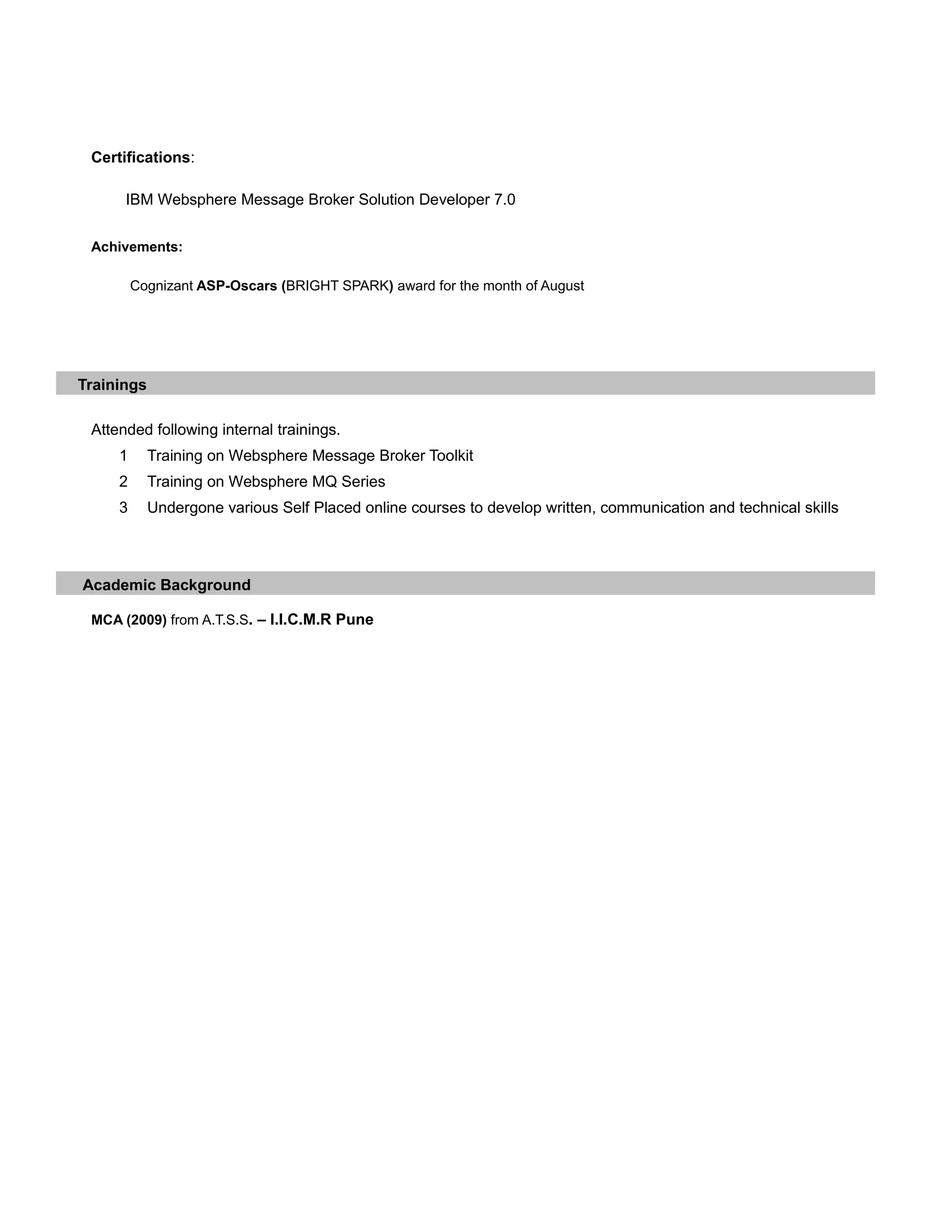 Certifications:
IBM Websphere Message Broker Solution Developer 7.0
Achivements:
Cognizant ASP-Oscars (BRIGHT SPARK) award for the month of August
Trainings
Attended following internal trainings.
1 Training on Websphere Message Broker Toolkit
2 Training on Websphere MQ Series
3 Undergone various Self Placed online courses to develop written, communication and technical skills
Academic Background
MCA (2009) from A.T.S.S. – I.I.C.M.R Pune
 