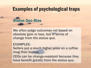 Examples of psychological traps
Status Quo Bias
We often judge outcomes not based on
absolute gain or loss, but in terms o...