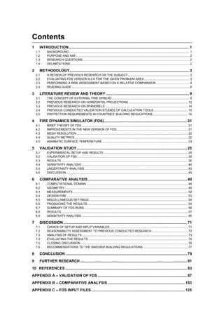 Contents
1 INTRODUCTION.................................................................................................................... 1
1.1 BACKGROUND............................................................................................................................................. 1
1.2 PURPOSE AND AIM..................................................................................................................................... 2
1.3 RESEARCH QUESTIONS............................................................................................................................. 2
1.4 DELIMITATIONS........................................................................................................................................... 2
2 METHODOLOGY................................................................................................................... 3
2.1 A REVIEW OF PREVIOUS RESEARCH ON THE SUBJECT........................................................................ 3
2.2 EVALUATING FDS VERSION 6.2.0 FOR THE GIVEN PROBLEM AREA..................................................... 3
2.3 PERFORMING A RISK ASSESSMENT BASED ON A RELATIVE COMPARISON ....................................... 4
2.4 READING GUIDE.......................................................................................................................................... 8
3 LITERATURE REVIEW AND THEORY ................................................................................ 9
3.1 THE CONCEPT OF EXTERNAL FIRE SPREAD........................................................................................... 9
3.2 PREVIOUS RESEARCH ON HORIZONTAL PROJECTIONS ..................................................................... 12
3.3 PREVIOUS RESEARCH ON SPANDRELS................................................................................................. 14
3.4 PREVIOUS CONDUCTED VALIDATION STUDIES OF CALCULATION TOOLS........................................ 15
3.5 PROTECTION REQUIREMENTS IN COUNTRIES’ BUILDING REGULATIONS......................................... 16
4 FIRE DYNAMICS SIMULATOR (FDS)................................................................................ 21
4.1 BRIEF THEORY OF FDS............................................................................................................................ 21
4.2 IMPROVEMENTS IN THE NEW VERSION OF FDS................................................................................... 21
4.3 MESH RESOLUTION.................................................................................................................................. 22
4.4 QUALITY METRICS.................................................................................................................................... 22
4.5 ADIABATIC SURFACE TEMPERATURE.................................................................................................... 23
5 VALIDATION STUDY .......................................................................................................... 25
5.1 EXPERIMENTAL SETUP AND RESULTS .................................................................................................. 25
5.2 VALIDATION OF FDS................................................................................................................................. 30
5.3 RESULTS ................................................................................................................................................... 35
5.4 SENSITIVITY ANALYSIS ............................................................................................................................ 40
5.5 UNCERTAINTY ANALYSIS......................................................................................................................... 43
5.6 DISCUSSION.............................................................................................................................................. 45
6 COMPARATIVE ANALYSIS ............................................................................................... 49
6.1 COMPUTATIONAL DOMAIN ...................................................................................................................... 49
6.2 GEOMETRY................................................................................................................................................ 49
6.3 MEASUREMENTS...................................................................................................................................... 52
6.4 DESIGN FIRE ............................................................................................................................................. 53
6.5 MISCELLANEOUS SETTINGS ................................................................................................................... 54
6.6 PRODUCING THE RESULTS ..................................................................................................................... 54
6.7 SUMMARY OF FDS-RUNS......................................................................................................................... 56
6.8 RESULTS ................................................................................................................................................... 57
6.9 SENSITIVITY ANALYSIS ............................................................................................................................ 66
7 DISCUSSION....................................................................................................................... 71
7.1 CHOICE OF SETUP AND INPUT VARIABLES ........................................................................................... 71
7.2 REASONABILITY ASSESSMENT TO PREVIOUS CONDUCTED RESEARCH.......................................... 72
7.3 ANALYSIS OF RESULTS............................................................................................................................ 73
7.4 EVALUATING THE RESULTS .................................................................................................................... 74
7.5 CLOSING DISCUSSION ............................................................................................................................. 76
7.6 RECOMMENDATIONS TO THE SWEDISH BUILDING REGULATIONS .................................................... 77
8 CONCLUSION ..................................................................................................................... 79
9 FURTHER RESEARCH....................................................................................................... 81
10 REFERENCES ..................................................................................................................... 83
APPENDIX A – VALIDATION OF FDS ...................................................................................... 87
APPENDIX B – COMPARATIVE ANALYSIS .......................................................................... 103
APPENDIX C – FDS INPUT FILES .......................................................................................... 125
 