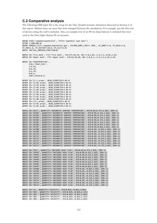 132
C.2 Comparative analysis
The following FDS input file is the setup for the Door Spandrel-scenario simulation discussed in Section 6 of
this report. Marked areas are areas that were changed between the simulations. For example, just the first row
of devices along the wall is included. Also, an example row of an 80 cm deep balcony is included that were
used in the Door Higher Balcony 80 cm-scenario.
&HEAD CHID='compdoorspandrel11', TITLE='spandrel case door'/
&TIME T_END=180.0/
&DUMP RENDER_FILE='compdoorspandrel11.ge1', COLUMN_DUMP_LIMIT=.TRUE., DT_BNDF=1.0, DT_DEVC=1.0,
DT_HRR=1.0, DT_RESTART=10.0, DT_SLCF=1.0/
&MISC INITIAL_UNMIXED_FRACTION=0/
&MESH ID='Fire mesh', FYI='Fire mesh', IJK=157,96,54, XB=-3.0,4.85,-2.4,2.4,-0.05,2.65/
&MESH ID='Upper mesh', FYI='Upper mesh', IJK=62,96,60, XB=-3.0,0.1,-2.4,2.4,2.65,5.65/
&REAC ID='APARTMENTFIRE',
FUEL='REAC_FUEL',
C=4.56,
H=6.56,
O=2.34,
N=0.4,
SOOT_YIELD=0.1/
&PROP ID='C1-1 props', BEAD_DIAMETER=5.0E-4/
&PROP ID='C1-01 props', BEAD_DIAMETER=5.0E-4/
&PROP ID='C1-02 props', BEAD_DIAMETER=5.0E-4/
&PROP ID='C1-03 props', BEAD_DIAMETER=5.0E-4/
&PROP ID='C1-04 props', BEAD_DIAMETER=5.0E-4/
&PROP ID='C1-05 props', BEAD_DIAMETER=5.0E-4/
&PROP ID='C1-06 props', BEAD_DIAMETER=5.0E-4/
&PROP ID='C1-07 props', BEAD_DIAMETER=5.0E-4/
&PROP ID='C1-08 props', BEAD_DIAMETER=5.0E-4/
&PROP ID='C2-1 props', BEAD_DIAMETER=5.0E-4/
&PROP ID='C2-01 props', BEAD_DIAMETER=5.0E-4/
&PROP ID='C2-02 props', BEAD_DIAMETER=5.0E-4/
&DEVC ID='AST1', QUANTITY='ADIABATIC SURFACE TEMPERATURE', XYZ=0.05,0.375,2.025, IOR=-1/
&DEVC ID='AST01', QUANTITY='ADIABATIC SURFACE TEMPERATURE', XYZ=0.05,0.325,2.025, IOR=-1/
&DEVC ID='AST02', QUANTITY='ADIABATIC SURFACE TEMPERATURE', XYZ=0.05,0.275,2.025, IOR=-1/
&DEVC ID='AST03', QUANTITY='ADIABATIC SURFACE TEMPERATURE', XYZ=0.05,0.225,2.025, IOR=-1/
&DEVC ID='AST04', QUANTITY='ADIABATIC SURFACE TEMPERATURE', XYZ=0.05,0.175,2.025, IOR=-1/
&DEVC ID='AST05', QUANTITY='ADIABATIC SURFACE TEMPERATURE', XYZ=0.05,0.125,2.025, IOR=-1/
&DEVC ID='AST06', QUANTITY='ADIABATIC SURFACE TEMPERATURE', XYZ=0.05,0.075,2.025, IOR=-1/
&DEVC ID='AST07', QUANTITY='ADIABATIC SURFACE TEMPERATURE', XYZ=0.05,0.025,2.025, IOR=-1/
&DEVC ID='AST08', QUANTITY='ADIABATIC SURFACE TEMPERATURE', XYZ=0.05,-0.025,2.025, IOR=-1/
&DEVC ID='AST09', QUANTITY='ADIABATIC SURFACE TEMPERATURE', XYZ=0.05,-0.075,2.025, IOR=-1/
&DEVC ID='AST10', QUANTITY='ADIABATIC SURFACE TEMPERATURE', XYZ=0.05,-0.125,2.025, IOR=-1/
&DEVC ID='AST11', QUANTITY='ADIABATIC SURFACE TEMPERATURE', XYZ=0.05,-0.175,2.025, IOR=-1/
&DEVC ID='AST12', QUANTITY='ADIABATIC SURFACE TEMPERATURE', XYZ=0.05,-0.225,2.025, IOR=-1/
&DEVC ID='AST13', QUANTITY='ADIABATIC SURFACE TEMPERATURE', XYZ=0.05,-0.275,2.025, IOR=-1/
&DEVC ID='AST14', QUANTITY='ADIABATIC SURFACE TEMPERATURE', XYZ=0.05,-0.325,2.025, IOR=-1/
&DEVC ID='AST15', QUANTITY='ADIABATIC SURFACE TEMPERATURE', XYZ=0.05,-0.375,2.025, IOR=-1/
&DEVC ID='IHF1', QUANTITY='INCIDENT HEAT FLUX', XYZ=0.05,0.375,2.025, IOR=-1/
&DEVC ID='IHF01', QUANTITY='INCIDENT HEAT FLUX', XYZ=0.05,0.325,2.025, IOR=-1/
&DEVC ID='IHF02', QUANTITY='INCIDENT HEAT FLUX', XYZ=0.05,0.275,2.025, IOR=-1/
&DEVC ID='IHF03', QUANTITY='INCIDENT HEAT FLUX', XYZ=0.05,0.225,2.025, IOR=-1/
&DEVC ID='IHF04', QUANTITY='INCIDENT HEAT FLUX', XYZ=0.05,0.175,2.025, IOR=-1/
&DEVC ID='IHF05', QUANTITY='INCIDENT HEAT FLUX', XYZ=0.05,0.125,2.025, IOR=-1/
&DEVC ID='IHF06', QUANTITY='INCIDENT HEAT FLUX', XYZ=0.05,0.075,2.025, IOR=-1/
&DEVC ID='IHF07', QUANTITY='INCIDENT HEAT FLUX', XYZ=0.05,0.025,2.025, IOR=-1/
&DEVC ID='IHF08', QUANTITY='INCIDENT HEAT FLUX', XYZ=0.05,-0.025,2.025, IOR=-1/
&DEVC ID='IHF09', QUANTITY='INCIDENT HEAT FLUX', XYZ=0.05,-0.075,2.025, IOR=-1/
&DEVC ID='IHF10', QUANTITY='INCIDENT HEAT FLUX', XYZ=0.05,-0.125,2.025, IOR=-1/
&DEVC ID='IHF11', QUANTITY='INCIDENT HEAT FLUX', XYZ=0.05,-0.175,2.025, IOR=-1/
&DEVC ID='IHF12', QUANTITY='INCIDENT HEAT FLUX', XYZ=0.05,-0.225,2.025, IOR=-1/
&DEVC ID='IHF13', QUANTITY='INCIDENT HEAT FLUX', XYZ=0.05,-0.275,2.025, IOR=-1/
&DEVC ID='IHF14', QUANTITY='INCIDENT HEAT FLUX', XYZ=0.05,-0.325,2.025, IOR=-1/
&DEVC ID='IHF15', QUANTITY='INCIDENT HEAT FLUX', XYZ=0.05,-0.375,2.025, IOR=-1/
&DEVC ID='V1', QUANTITY='VELOCITY', XYZ=0.025,-0.025,2.025/
&DEVC ID='V01', QUANTITY='VELOCITY', XYZ=0.025,-0.025,2.525/
&DEVC ID='V02', QUANTITY='VELOCITY', XYZ=0.025,-0.025,3.025/
&DEVC ID='V03', QUANTITY='VELOCITY', XYZ=0.025,-0.025,3.525/
&DEVC ID='V04', QUANTITY='VELOCITY', XYZ=0.025,-0.025,4.025/
 