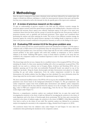 3
2 Methodology
Since the report is composed of three parts; a literature review and theory followed by two analysis parts, this
chapter is divided into different subchapters to clarify the interconnections between these parts and describe
how they were conducted as well as the rationale for why the specific parts of the report were conducted.
2.1 A review of previous research on the subject
To gain an understanding of previous research in this field and how different countries manage the
protection against external vertical fire spread between openings in the building facade, a literature review was
conducted and necessary theory aspects were collected. Important aspects in this part of the report were
conclusions drawn from the theory and the concept of external fire spread but also from previous studies of
protection measures such as spandrels and horizontal projections. These aspects were considered when
performing the analyses and when analysing the results. The review of how different countries manage the
protection against the vertical fire spread between openings in the building facade is important in order to
relate to the previous research conducted on the protective measures, as well as to the findings in this report.
2.2 Evaluating FDS version 6.2.0 for the given problem area
To be able to answer the first two research questions stated in the introduction in Chapter 1.3 of this report, a
validation study on FDS version 6.2.0 was performed. Since the main goal was to evaluate FDS as calculation
tool for the given problem area, it was necessary to find a large-scale fire test with a suitable geometry for the
research problem of this report together with useful data available on temperature as well as incident
radiation at the facade. Validating FDS against a setup as closely linked as possible to the setup that was
modelled in the comparative analysis was considered important in order to obtain valid results in the latter
mentioned analysis.
The chosen large-scale fire test was a heptane fire in a modified version of the recognized SP Fire 105 test rig,
simulating the facade of a three-storey apartment building with a fire in an apartment on ground floor. This
specific test was used as a reference test in Evergren, Rahm, Arvidsson and Hertzberg (2014) with no
sprinklers operating and 10 mm thick non-combustible Promatect® boards were placed on top of the
original test rig facade. Along the facade, thermocouples and plate thermometers were placed at six heights
recording the gas and surface temperatures. From the surface temperatures recorded by the plate
thermometers, the incident radiative heat flux (𝑞̇ 𝐼𝑅𝐻𝐹
′′
) was later calculated. For more information about the
chosen large-scale fire test the reader is referred to the experimental setup in Chapter 5.1.
The above-mentioned modified version of the SP Fire 105 test rig was then modelled in FDS where the input
parameters were chosen based on the background information in Chapter 5.1. The gas temperature- and
surface temperature outputs from both modelled plate thermometers and adiabatic surface temperature
devices were compared with the data collected from the reference test at the six heights. Also, the produced
𝑞̇ 𝐼𝑅𝐻𝐹
′′
-values in FDS were compared with the computed 𝑞̇ 𝐼𝑅𝐻𝐹
′′
from the fire test. This is presented in the
results chapter under Chapter 5.3.
Moreover, a comprehensive sensitivity analysis was conducted divided into six parts that started with
investigating the sensitivity in the choice of grid size followed by investigating the sensitivity in the choice of
mesh alignments and in the choice of thermocouple device positioning. The last three parts concerned the
sensitivity in the choice of radiation angles, the sensitivity in the choice of HRRPUA (Heat Release Rate Per
Unit Area) as well as in the choice of soot yield. The sensitivity analysis was followed by an uncertainty
analysis investigating the uncertainty in the computation of 𝑞̇ 𝐼𝑅𝐻𝐹
′′
obtained from Evergren et al. (2014).
The conclusions drawn from the validation study under Chapter 5.4 and Chapter 5.6 were taken into
consideration when performing the simulations in the comparative analysis.
 