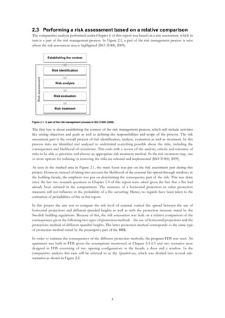 4
2.3 Performing a risk assessment based on a relative comparison
The comparative analysis performed under Chapter 6 of this report was based on a risk assessment, which in
turn is a part of the risk management process. In Figure 2.1, a part of the risk management process is seen
where the risk assessment area is highlighted (ISO 31000, 2009).
Figure 2.1: A part of the risk management process in ISO 31000 (2009).
The first box is about establishing the context of the risk management process, which will include activities
like setting objectives and goals as well as defining the responsibilities and scope of the process. The risk
assessment part is the overall process of risk identification, analysis, evaluation as well as treatment. In this
process risks are identified and analysed to understand everything possible about the risks, including the
consequences and likelihood of occurrence. This ends with a review of the analysis, criteria and tolerance of
risks to be able to prioritize and choose an appropriate risk treatment method. In the risk treatment step, one
or more options for reducing or removing the risks are selected and implemented (ISO 31000, 2009).
As seen in the marked area in Figure 2.1, the main focus was put on the risk assessment part during this
project. However, instead of taking into account the likelihood of the external fire spread through windows in
the building facade, the emphasis was put on determining the consequence part of the risk. This was done
since the last two research questions in Chapter 1.3 of this report were asked given the fact that a fire had
already been initiated in the compartment. The existence of a horizontal projection or other protection
measures will not influence in the probability of a fire occurring. Hence, no regards have been taken to the
estimation of probabilities of fire in this report.
In this project the aim was to compare the risk level of external vertical fire spread between the use of
horizontal projections and different spandrel heights as well as with the protection measure stated by the
Swedish building regulations. Because of this, the risk assessment was built on a relative comparison of the
consequences given the following two types of protection methods - the use of horizontal projections and the
protections method of different spandrel heights. The latter protection method corresponds to the same type
of protection method stated by the prescriptive part of the BBR.
In order to estimate the consequences of the different protection methods, the program FDS was used. An
apartment was built in FDS given the assumptions mentioned in Chapter 6.1-6.5 and two scenarios were
designed in FDS consisting of two opening configurations in the facade: a door and a window. In the
comparative analysis this case will be referred to as the Spandrel-case, which was divided into several sub-
scenarios as shown in Figure 2.2.
Establishing the context
Risk identification
Risk analysis
Risk evaluation
Risk treatment
Riskassessment
 