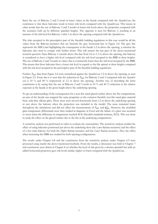 7
Since the use of Balcony 2 and 3 result in lower values at the facade compared with the Spandrel-case, the
conclusion is that these balconies result in lower risk levels compared with the Spandrel-case. This means in
other words that the use of Balcony 2 and 3 results in lower risk levels above the projection compared with
the scenarios built up by different spandrel heights. The opposite is seen for Balcony 1, resulting in an
increase of the risk level for Balcony 1 after 1 m above the opening compared with the Spandrel-case.
The risks accepted in the prescriptive part of the Swedish building regulations in this case would be all the
values from the Balcony-scenarios that are beneath the grey horizontal line in Figure 2.4. The grey line
represents the BBR Limit highlighting the consequence at the facade 1.2 m above the opening, a criterion the
balconies also need to comply with further down. This will answer the last part of the above-mentioned
research question. Since Balcony 1 extends above this line from 0.6 to 1.3 m above the opening, this balcony
is considered to have a higher risk level compared with the risk level accepted in the BBR at these heights.
The use of Balcony 2 and 3 results in values that is consistently lower than the risk level accepted by the BBR.
This means that these balconies have a lower risk level in regards to the fire spread at these heights compared
with the risk level accepted in the prescriptive part of the Swedish building regulations.
Further, 𝑇𝐴𝑆𝑇 data from Figure 2.4 were normalized against the Spandrel-case 1.2 m above the opening, as seen
in Figure 2.5. From this it is seen that the reduction in 𝑇𝐴𝑆𝑇 for Balcony 2 and 3 compared with the Spandrel-
case is 10 % and 40 % respectively at 1.2 m above the opening. Another way of describing the latter
conclusions is by saying that the use of Balcony 2 and 3 result in 10 % and 40 % reduction in the relative
exposure at the facade at the given height above the underlying opening.
To get an understanding of the consequences for a non-fire rated glazed surface above the fire compartment,
an area of the facade was assigned the same properties as the common Swedish non-fire rated glass material
basic soda lime silicate glass. These areas were moved downwards from 1.2 m above the underlying opening
to just above the balcony when the projection was included in the model. The areas remained intact
throughout the simulations and did not affect the measurements of 𝑇𝐴𝑆𝑇 and 𝑞̇ 𝐼𝐻𝐹
′′
. However, the modelled
glass temperature differentials were then studied in diagrams in Excel and the failure of a glass was assumed
to occur when the difference in temperature reached 40 K (Swedish standards institute, 2012). This was done
to study the effect on the glazed surface due to the fire in the underlying compartment.
A sensitivity analysis was performed in order to evaluate the uncertainties. The sensitivity analysis studied the
effect of using balconies positioned just above the underlying door (the Lower Balcony-scenarios) and the effect
of a less wide balcony for both the Higher Balcony-scenarios and the Lower Balcony-scenarios. Also, the effect
when increasing the HRR was studied for both opening configurations.
The results under Chapter 6.8 and the conclusions from the sensitivity analysis under Chapter 6.9 were
processed using mainly the above-mentioned methods. From the results, a discussion was held in Chapter 7
and conclusions were drawn in Chapter 8 on whether the level of risk given by a shorter spandrel but with an
added horizontal projection gave risk levels similar, higher or lower compared with the Spandrel-case.
 