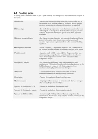 8
2.4 Reading guide
A reading guide is presented below to give a quick summary and description of the different main chapters of
the report.
1 Introduction -Introduction and background to the research conducted as well as
presentation of the purpose and aim of the report. Several research
questions are introduced and project delimitations are specified.
2 Methodology -The methodology is presented where the interconnections between
different parts of the report are clarified and how they are performed
as well as the rationale for why the specific parts of the report are
conducted.
3 Literature review and theory -The chapter provides the reader with a technical background for the
project, information of previous research on the subject and
examples of protection requirements from other countries’ building
regulations.
4 Fire Dynamics Simulator -Theory chapter of FDS providing the reader with a background to
the program as well as a review of technical terms used in the report.
5 Validation study -Validation study of FDS version 6.2.0 for the given problem area
also containing a comprehensive sensitivity analysis. Conclusions
drawn from this part are considered in the simulations of the
comparative analysis.
6 Comparative analysis -The comparative analysis for where the consequences from
simulations in FDS built up by different horizontal projections on the
building facade are compared with the consequences from
simulations built up by different spandrel heights.
7 Discussion -Discussion based on the findings in the report as well as
recommendations to the Swedish building regulations
8 Conclusion -Presents the conclusions drawn from the report.
9 Further research -Chapter provides some ideas on future research that have emerged
after looking deeper into the subject.
Appendix A - Validation of FDS -Provides all results from the validation study.
Appendix B - Comparative analysis -Provides all results from the comparative analysis.
Appendix C - FDS input files -Contains sample FDS-input files of the main setups from the
simulations in the validation study as well as from the scenarios in the
comparative analysis.
 
