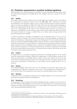 16
3.5 Protection requirements in countries’ building regulations
The following text gives a brief presentation of how different countries manage the protection against vertical
fire spread between openings in the building facade. The subchapter ends with a summary of the and a
conclusion.
3.5.1 Sweden
The protection requirements for windows that are vertically aligned in the building exterior and in different
fire compartments are specified in Section 5:553 of the BBR (BBR, 2015). According to the general
recommendations in the prescriptive design, one way to achieve protection against the external vertical fire
spread is to follow the guidelines in Table 5:553. Table 5:553 states that external windows belonging to
different fire compartments positioned within 1.2 m in height need to be fire-rated, either one window in fire
class E 30 or both windows in fire class E 15. For openings further away than 1.2 m there are no
requirements. The BBR also states that windows subject to fire resistance classification shall not be possible
to be opened other than by a tool, key or similar. There are no further advices or design solutions in the
general recommendations of the BBR.
It would be interesting to investigate the background to the recommended value of 1.2 m set by the
regulatory authorities. Therefore, the Swedish National Board of Housing Building and Planning was
contacted for information. Anders Johansson argues that the background to 1.2 m is generally unknown but
believes it is derived from Swedish building tradition in general1. He points out that the requirement has been
around for a long time and it is also considered to be a practical measure for situations where the overall floor
depth is between 2.5 and 3 m in buildings, which is a common way of building in Sweden. In these situations,
exterior walls with a spandrel of 1.2 m still accommodate windows of normal size and position. If the builder
deviate from normal window size and position, e.g. by placing windows along the entire facade, actions need
to be taken to ensure that fire spread won’t occur.
3.5.2 Finland
In Finland there are no prescriptive requirements presented in the building regulations for the external
vertical fire spread between openings in different fire compartments2. An official guidance document exists
which gives interpretations on acceptable solutions, stating a no-limit value except in the case of an inner
corner, where the minimum distance should be 2.0 m if the angle is less than 135 degrees2. However, there
are some local interpretations in Finland that the vertical distance between openings should be 1.0 m at
minimum2.
3.5.3 Norway
The Norwegian Building Codes (2015) states that the probability of external fire spread between fire
compartments can be reduced by a spandrel of at least 1.2 m or a horizontal projection extending at least 1.2
m out from the facade. These requirements can be omitted if an automatic sprinkler system is installed.
3.5.4 Denmark
In Denmark there are no prescriptive requirements in the building regulations for the external vertical fire
spread between openings in different fire compartments3.
3.5.5 Hong Kong
In Hong Kong, the Code of Practice for Fire Safety in Buildings prescribes a spandrel of not less than 0.9 m,
with an Fire Resistance Rating (FRR) of not less than that of the intervening storey. An alternative protection
method is to construct a horizontal projection of 0.5 m, with an FRR of not less than that of the intervening
storey (Hong Kong Buildings Department, 2012).
1 Anders Johansson, Fire Protection Engineer at Swedish National Board of Housing, Building and Planning, personal
communication 25th of September 2015
2 Esko Mikkola, Fire Protection Engineer at kk-palokonsultti Finland, e-mail communication 19th of October 2015
3 Annemarie Poulsen, Fire Protection Engineer at Rambøll Copenhagen, e-mail communication 19th of October 2015
 