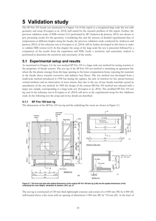 25
5 Validation study
The SP Fire 105 facade test mentioned in Chapter 3.4 of this report is a recognized large-scale fire test with
geometry and setup (Evergren et al., 2014) well suited for the research problem of this report. Further, the
previous validation study of FDS version 5.5.3 performed by SP (Anderson & Jansson, 2013) was shown to
give promising results for this geometry. Considering this and the amount of detailed experimental data of
temperatures at different heights along the facade, the previous validation study conducted by Anderson and
Jansson (2013) of the reference test in Evergren et al. (2014) will be further developed in this thesis in order
to validate FDS version 6.2.0. In this chapter the setup of the large-scale fire test is presented followed by a
comparison of the results from the experiment and FDS. Lastly a sensitivity and uncertainty analysis is
performed to determine the sensitivity and uncertainty of the results.
5.1 Experimental setup and results
As mentioned in Chapter 3.4, the test method SP Fire 105 is a large-scale test method for testing reaction to
fire properties of facade systems. The test rig of the SP Fire 105 test method is simulating an apartment fire
where the fire plume emerges from the large opening in the lower compartment hence exposing the materials
in the facade above towards convective and radiative heat fluxes. The test method was developed from a
small-scale method introduced in 1958 but during the eighties, the lack of criterion for fire spread between
vertical windows and an observation of more intense fires due to the use of new facade materials caused an
amendment of the test method. In 1985 the design of the current SB Fire 105 method was released with a
larger size sample, corresponding to a large-scale test (Evergren et al., 2014). The modified SP Fire 105 test
rig used in the reference test in Evergren et al. (2014) will serve as the experimental setup for this validation
study. In the following text the setup and its key details are described.
5.1.1 SP Fire 105 test rig
The dimensions of the SP Fire 105 test rig and the underlying fire room are shown in Figure 5.1.
The test rig is constructed of 150 mm thick lightweight concrete and consist of a 4 000 mm (W) by 6 000 (H)
wall located above a fire room with an opening of dimensions 3 000 mm (W) by 710 mm (H). At the back of
Figure 5.1: The front and side with spatial dimensions of the original SP Fire 105 test rig (Left) and the spatial dimensions of the
underlying fire room (Right). (Anderson & Jansson, 2013, pp. 3)
 