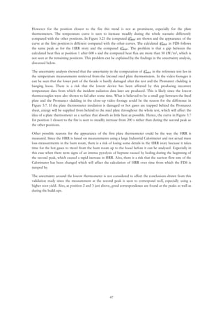 47
However for the position closest to the fire this trend is not as prominent, especially for the plate
thermometers. The temperature curve is seen to increase steadily during the whole scenario differently
compared with the other positions. In Figure 5.21 the computed 𝑞̇ 𝐼𝑅𝐻𝐹
′′
are shown and the appearance of the
curve at the first position is different compared with the other curves. The calculated 𝑞̇ 𝐼𝑅𝐻𝐹
′′
in FDS follows
the same peak as for the HRR story and the computed 𝑞̇ 𝐼𝑅𝐻𝐹
′′
. The problem is that a gap between the
calculated heat flux at position 1 after 600 s and the computed heat flux are more than 50 kW/m2, which is
not seen at the remaining positions. This problem can be explained by the findings in the uncertainty analysis,
discussed below.
The uncertainty analysis showed that the uncertainty in the computation of 𝑞̇ 𝐼𝑅𝐻𝐹
′′
in the reference test lies in
the temperature measurements retrieved from the Inconel steel plate thermometers. In the video footages it
can be seen that the lower part of the facade is hardly damaged after the test and the Promatect cladding is
hanging loose. There is a risk that the lowest device has been affected by this producing incorrect
temperature data from which the incident radiation data later are produced. This is likely since the lowest
thermocouples were also shown to fail after some time. What is believed to be a small gap between the Steel
plate and the Promatect cladding in the close-up video footage could be the reason for the difference in
Figure 5.7. If the plate thermometer insulation is damaged or hot gases are trapped behind the Promatect
sheet, energy will be supplied from behind to the steel plate throughout the whole test, which will affect the
idea of a plate thermometer as a surface that absorb as little heat as possible. Hence, the curve in Figure 5.7
for position 1 closest to the fire is seen to steadily increase from 200 s rather than during the second peak as
the other positions.
Other possible reasons for the appearance of the first plate thermometer could be the way the HRR is
measured. Since the HRR is based on measurements using a large Industrial Calorimeter and not actual mass
loss measurements in the burn room, there is a risk of losing some details in the HRR story because it takes
time for the hot gases to travel from the burn room up to the hood before it can be analysed. Especially in
this case when there were signs of an intense pyrolysis of heptane caused by boiling during the beginning of
the second peak, which caused a rapid increase in HRR. Also, there is a risk that the suction flow rate of the
Calorimeter has been changed which will affect the calculation of HRR over time from which the FDS is
ramped by.
The uncertainty around the lowest thermometer is not considered to affect the conclusions drawn from this
validation study since the measurement at the second peak is seen to correspond well, especially using a
higher soot yield. Also, at position 2 and 3 just above, good correspondence are found at the peaks as well as
during the build-ups.
 