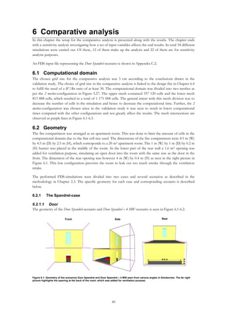49
6 Comparative analysis
In this chapter the setup for the comparative analysis is presented along with the results. The chapter ends
with a sensitivity analysis investigating how a set of input variables affects the end results. In total 34 different
simulations were carried out. Of these, 12 of them make up the analysis and 22 of them are for sensitivity
analysis purposes.
An FDS input file representing the Door Spandrel-scenario is shown in Appendix C.2.
6.1 Computational domain
The chosen grid size for the comparative analysis was 5 cm according to the conclusions drawn in the
validation study. The choice of grid size in the comparative analysis is linked to the design fire in Chapter 6.4
to fulfil the need of a 𝐷∗
/ 𝛿𝑥-ratio of at least 30. The computational domain was divided into two meshes as
per the 2 meshes-configuration in Figure 5.27. The upper mesh contained 357 120 cells and the lower mesh
813 888 cells, which resulted in a total of 1 171 008 cells. The general intent with this mesh division was to
decrease the number of cells in the simulation and hence to decrease the computational time. Further, the 2
meshes-configuration was chosen since in the validation study it was seen to result in lower computational
times compared with the other configurations and not greatly affect the results. The mesh intersections are
observed as purple lines in Figure 6.1-6.5.
6.2 Geometry
The fire compartment was arranged as an apartment room. This was done to limit the amount of cells in the
computational domain due to the fine cell size used. The dimensions of the fire compartment were 4.5 m (W)
by 4.5 m (D) by 2.5 m (H), which corresponds to a 20 m2 apartment room. The 1 m (W) by 1 m (D) by 0.2 m
(H) burner was placed in the middle of the room. In the lower part of the rear wall a 1.6 m2 opening was
added for ventilation purpose, simulating an open door into the room with the same size as the door in the
front. The dimension of the rear opening was however 4 m (W) by 0.4 m (H) as seen in the right picture in
Figure 6.1. This low configuration prevents the room to leak out too much smoke through the ventilation
intake.
The performed FDS-simulations were divided into two cases and several scenarios as described in the
methodology in Chapter 2.3. The specific geometry for each case and corresponding scenario is described
below.
6.2.1 The Spandrel-case
6.2.1.1 Door
The geometry of the Door Spandrel-scenario and Door Spandrel – 4 MW-scenario is seen in Figure 6.1-6.2.
4.0 m
0.4m
Figure 6.1: Geometry of the scenarios Door Spandrel and Door Spandrel – 4 MW seen from various angles in Smokeview. The far right
picture highlights the opening at the back of the room, which was added for ventilation purpose.
SideFront Rear
 