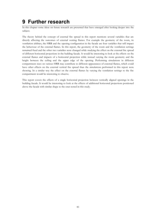 81
9 Further research
In this chapter some ideas on future research are presented that have emerged after looking deeper into the
subject.
The theory behind the concept of external fire spread in this report mentions several variables that are
directly affecting the outcomes of external venting flames. For example the geometry of the room, its
ventilation abilities, the HRR and the opening configuration in the facade are four variables that will impact
the behaviour of the external flames. In this report, the geometry of the room and the ventilation settings
remained fixed and the other two variables were changed while studying the effect on the external fire spread
of different horizontal projections in the building facade. It would be interesting to look at the effects on the
external flames and impacts of a horizontal projection while instead varying the room geometry and the
height between the ceiling and the upper edge of the opening. Performing simulations in different
compartment sizes on various HRR may contribute to different appearances of external flames, which could
have other effects on the external vertical fire spread than the simulations performed in this report were
showing. In a similar way the effect on the external flames by varying the ventilation settings to the fire
compartment would be interesting to observe.
This report covers the effects of a single horizontal projection between vertically aligned openings in the
building facade. It would be interesting to look at the effects of additional horizontal projections positioned
above the facade with similar shape to the ones tested in this study.
 
