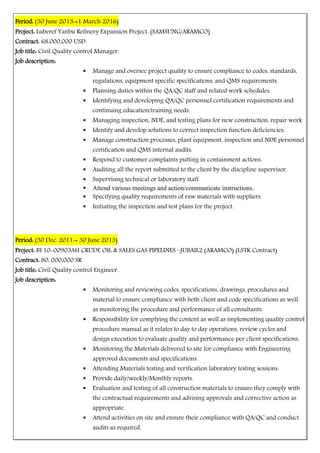 Period: (30 June 2013→1 March 2016)
Project: Luberef Yanbu Refinery Expansion Project. (SAMSUNG/ARAMCO)
Contract: 68,000,000 USD
Job title: Civil Quality control Manager.
Job description:
 Manage and oversee project quality to ensure compliance to codes, standards,
regulations, equipment specific specifications, and QMS requirements.
 Planning duties within the QA/QC staff and related work schedules.
 Identifying and developing QA/QC personnel certification requirements and
continuing education/training needs.
 Managing inspection, NDE, and testing plans for new construction, repair work
 Identify and develop solutions to correct inspection function deficiencies.
 Manage construction processes, plant equipment, inspection and NDE personnel
certification and QMS internal audits.
 Respond to customer complaints putting in containment actions.
 Auditing all the report submitted to the client by the discipline supervisor.
 Supervising technical or laboratory staff.
 Attend various meetings and action/communicate instructions.
 Specifying quality requirements of raw materials with suppliers.
 Initiating the inspection and test plans for the project.
Period: (30 Dec. 2011→ 30 June 2013)
Project: BI 10-00903AH CRUDE OIL & SALES GAS PIPELINES –JUBAIL2 (ARAMCO) (LSTK Contract)
Contract: 80, 000,000 SR
Job title: Civil Quality control Engineer.
Job description:
 Monitoring and reviewing codes, specifications, drawings, procedures and
material to ensure compliance with both client and code specifications as well
as monitoring the procedure and performance of all consultants.
 Responsibility for complying the content as well as implementing quality control
procedure manual as it relates to day to day operations, review cycles and
design execution to evaluate quality and performance per client specifications.
 Monitoring the Materials delivered to site for compliance with Engineering
approved documents and specifications.
 Attending Materials testing and verification laboratory testing sessions.
 Provide daily/weekly/Monthly reports.
 Evaluation and testing of all construction materials to ensure they comply with
the contractual requirements and advising approvals and corrective action as
appropriate.
 Attend activities on site and ensure their compliance with QA/QC and conduct
audits as required.
 