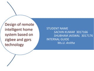 STUDENT NAME
SACHIN KUMAR 3017166
SHUBHAM JAISWAL 3017176
INTERNAL GUIDE
Ms.U. Anitha
Design of remote
intelligent home
system based on
zigbee and gprs
technology
 