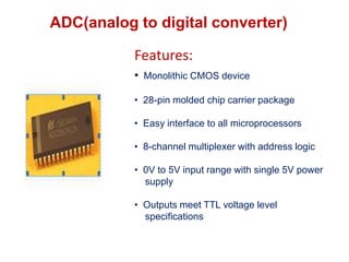 ADC(analog to digital converter)
• Monolithic CMOS device
• 28-pin molded chip carrier package
• Easy interface to all microprocessors
• 8-channel multiplexer with address logic
• 0V to 5V input range with single 5V power
supply
• Outputs meet TTL voltage level
specifications
Features:
 