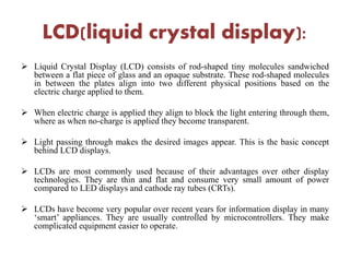 LCD(liquid crystal display):
 Liquid Crystal Display (LCD) consists of rod-shaped tiny molecules sandwiched
between a flat piece of glass and an opaque substrate. These rod-shaped molecules
in between the plates align into two different physical positions based on the
electric charge applied to them.
 When electric charge is applied they align to block the light entering through them,
where as when no-charge is applied they become transparent.
 Light passing through makes the desired images appear. This is the basic concept
behind LCD displays.
 LCDs are most commonly used because of their advantages over other display
technologies. They are thin and flat and consume very small amount of power
compared to LED displays and cathode ray tubes (CRTs).
 LCDs have become very popular over recent years for information display in many
‘smart’ appliances. They are usually controlled by microcontrollers. They make
complicated equipment easier to operate.
 
