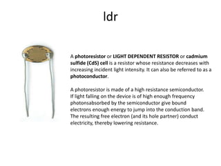 A photoresistor or LIGHT DEPENDENT RESISTOR or cadmium
sulfide (CdS) cell is a resistor whose resistance decreases with
increasing incident light intensity. It can also be referred to as a
photoconductor.
ldr
A photoresistor is made of a high resistance semiconductor.
If light falling on the device is of high enough frequency
photonsabsorbed by the semiconductor give bound
electrons enough energy to jump into the conduction band.
The resulting free electron (and its hole partner) conduct
electricity, thereby lowering resistance.
 