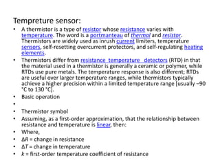 Tempreture sensor:
• A thermistor is a type of resistor whose resistance varies with
temperature. The word is a portmanteau of thermal and resistor.
Thermistors are widely used as inrush current limiters, temperature
sensors, self-resetting overcurrent protectors, and self-regulating heating
elements.
• Thermistors differ from resistance temperature detectors (RTD) in that
the material used in a thermistor is generally a ceramic or polymer, while
RTDs use pure metals. The temperature response is also different; RTDs
are useful over larger temperature ranges, while thermistors typically
achieve a higher precision within a limited temperature range [usually −90
°C to 130 °C].
• Basic operation
•
• Thermistor symbol
• Assuming, as a first-order approximation, that the relationship between
resistance and temperature is linear, then:
• Where,
• ΔR = change in resistance
• ΔT = change in temperature
• k = first-order temperature coefficient of resistance
 