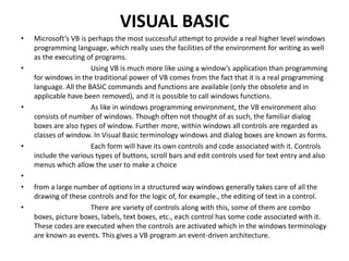 VISUAL BASIC
• Microsoft’s VB is perhaps the most successful attempt to provide a real higher level windows
programming language, which really uses the facilities of the environment for writing as well
as the executing of programs.
• Using VB is much more like using a window’s application than programming
for windows in the traditional power of VB comes from the fact that it is a real programming
language. All the BASIC commands and functions are available (only the obsolete and in
applicable have been removed), and it is possible to call windows functions.
• As like in windows programming environment, the VB environment also
consists of number of windows. Though often not thought of as such, the familiar dialog
boxes are also types of window. Further more, within windows all controls are regarded as
classes of window. In Visual Basic terminology windows and dialog boxes are known as forms.
• Each form will have its own controls and code associated with it. Controls
include the various types of buttons, scroll bars and edit controls used for text entry and also
menus which allow the user to make a choice
•
• from a large number of options in a structured way windows generally takes care of all the
drawing of these controls and for the logic of, for example., the editing of text in a control.
• There are variety of controls along with this, some of them are combo
boxes, picture boxes, labels, text boxes, etc., each control has some code associated with it.
These codes are executed when the controls are activated which in the windows terminology
are known as events. This gives a VB program an event-driven architecture.
 