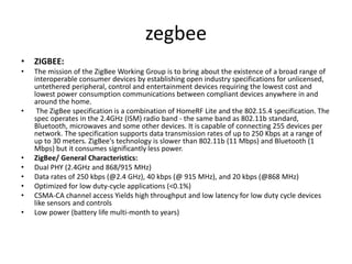 zegbee
• ZIGBEE:
• The mission of the ZigBee Working Group is to bring about the existence of a broad range of
interoperable consumer devices by establishing open industry specifications for unlicensed,
untethered peripheral, control and entertainment devices requiring the lowest cost and
lowest power consumption communications between compliant devices anywhere in and
around the home.
• The ZigBee specification is a combination of HomeRF Lite and the 802.15.4 specification. The
spec operates in the 2.4GHz (ISM) radio band - the same band as 802.11b standard,
Bluetooth, microwaves and some other devices. It is capable of connecting 255 devices per
network. The specification supports data transmission rates of up to 250 Kbps at a range of
up to 30 meters. ZigBee's technology is slower than 802.11b (11 Mbps) and Bluetooth (1
Mbps) but it consumes significantly less power.
• ZigBee/ General Characteristics:
• Dual PHY (2.4GHz and 868/915 MHz)
• Data rates of 250 kbps (@2.4 GHz), 40 kbps (@ 915 MHz), and 20 kbps (@868 MHz)
• Optimized for low duty-cycle applications (<0.1%)
• CSMA-CA channel access Yields high throughput and low latency for low duty cycle devices
like sensors and controls
• Low power (battery life multi-month to years)
 
