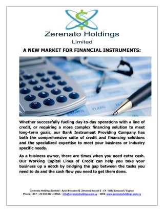 Zerenato Holdings Limited - Ayias Fylaxeos & Zenonos Rossidi 2 - CY - 3082 Limassol / Cyprus
Phone: +357 – 25 030 062 - EMAIL: info@zerenatoholdings.com.cy - WEB: www.zerenatoholdings.com.cy
A NEW MARKET FOR FINANCIAL INSTRUMENTS:
Whether successfully fueling day-to-day operations with a line of
credit, or requiring a more complex financing solution to meet
long-term goals, our Bank Instrument Providing Company has
both the comprehensive suite of credit and financing solutions
and the specialized expertise to meet your business or industry
specific needs.
As a business owner, there are times when you need extra cash.
Our Working Capital Lines of Credit can help you take your
business up a notch by bridging the gap between the tasks you
need to do and the cash flow you need to get them done.
 