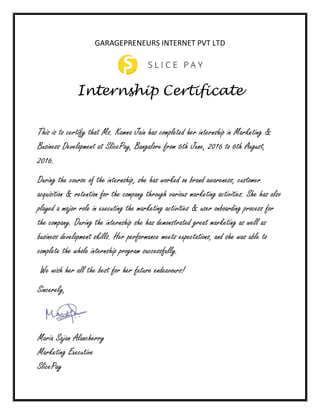 GARAGEPRENEURS INTERNET PVT LTD
Internship Certificate
This is to certify that Ms. Kamna Jain has completed her internship in Marketing &
Business Development at SlicePay, Bangalore from 6th June, 2016 to 6th August,
2016.
During the course of the internship, she has worked on brand awareness, customer
acquisition & retention for the company through various marketing activities. She has also
played a major role in executing the marketing activities & user onboarding process for
the company. During the internship she has demonstrated great marketing as well as
business development skills. Her performance meets expectations, and she was able to
complete the whole internship program successfully.
We wish her all the best for her future endeavours!
Sincerely,
Maria Sajan Alancherry
Marketing Executive
SlicePay
 