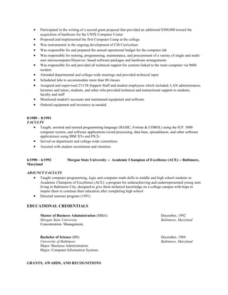 • Participated in the writing of a second grant proposal that provided an additional $300,000 toward the
acquisition of hardware for the UNIX Computer Center
• Proposed and implemented the first Computer Camp at the college
• Was instrumental in the ongoing development of CIS Curriculum
• Was responsible for and prepared the annual operational budget for the computer lab
• Was responsible for training, programming, maintenance, and procurement of a variety of single and multi-
user microcomputer/fileserver- based software packages and hardware arrangements
• Was responsible for and provided all technical support for systems linked to the main computer via 9600
modem
• Attended departmental and college-wide meetings and provided technical input
• Scheduled labs to accommodate more than 80 classes
• Assigned and supervised 23 CIS Support Staff and student employees which included; LAN administrators,
lecturers and tutors, students, and other who provided technical and instructional support to students,
faculty and staff
• Monitored student's accounts and maintained equipment and software
• Ordered equipment and inventory as needed
8/1989 – 8/1991
FACULTY
• Taught, assisted and tutored programming language (BASIC, Fortran & COBOL) using the H.P. 3000
computer system, and software applications (word processing, data base, spreadsheets, and other software
applications) using IBM XTs and PS/2s
• Served on department and college-wide committees
• Assisted with student recruitment and retention
6/1990 – 6/1992 Morgan State University -- Academic Champion of Excellence (ACE) -- Baltimore,
Maryland
ADJUNCT FACULTY
• Taught computer programming, logic and computer math skills to middle and high school students in
Academic Champion of Excellence (ACE): a program for underachieving and underrepresented young men
living in Baltimore City, designed to give them technical knowledge on a college campus with hope to
inspire them to continue their education after completing high school
• Directed summer program (1991)
EDUCATIONAL CREDENTIALS
Master of Business Administration (MBA) December, 1992
Morgan State University Baltimore, Maryland
Concentration: Management,
Bachelor of Science (BS) December, 1984
University of Baltimore Baltimore, Maryland
Major: Business Administration
Major: Computer Information Systems
GRANTS, AWARDS, AND RECOGNITIONS
 