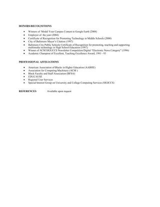 HONORS/RECOGNITIONS
• Winners of Model Your Campus Contest in Google Earth (2008)
• Employer of the year (2004)
• Certificate of Recognition for Promoting Technology in Middle Schools (2000)
• City of Baltimore Mayor’s Citation (1997)
• Baltimore City Public Schools Certificate of Recognition for promoting, teaching and supporting
multimedia technology in High School Education (1997)
• Winner of ACM SIGUCCS Newsletter Competition Digital “Electronic News Category” (1996)
• Academic Champion of Excellent, Teaching Excellence Award, 1991 - 93
PROFESSIONAL AFFILIATIONS
• American Association of Blacks in Higher Education (AABHE)
• Association for Computing Machinery (ACM )
• Black Faculty and Staff Association (BFSA)
• EDUCAUSE
• Regional User Services
• Special Interest Group on University and College Computing Services (SIGICCS)
REFERENCES Available upon request
 