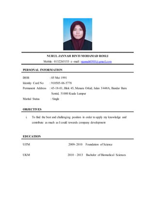 NURUL JANNAH BINTI MOHAMAD ROSLI
Mobile: 0132265153 e -mail : njannah0505@gmail.com
PERSONAL INFORMATION
DOB : 05 Mei 1991
Identity Card No : 910505-06-5778
Permanent Address : 45-18-01, Blok 45, Menara Orkid, Jalan 3/448A, Bandar Baru
Sentul, 51000 Kuala Lumpur
Marital Status : Single
OBJECTIVES
i. To find the best and challenging position in order to apply my knowledge and
contribute as much as I could towards company development
EDUCATION
UiTM 2009- 2010 Foundation of Science
UKM 2010 – 2013 Bachelor of Biomedical Sciences
 