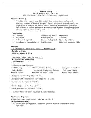 Darieous Dorsey
1419 E. Dawson, Tyler, TX 75701
(903)-531-0174 – (903)-570-4933 – ddorsey399@gmail.com
Objective Summary
A position where there is a need for an individual to investigate, analyze, and
determine the extent of insurance company's liability concerning personal, casualty, or
property loss or damages, and attempt to effect settlement with claimants. Correspond
with claimants to compile information. Calculate benefit payments and approve payment
of claims within a certain monetary limit.
Competencies
 Organized Multi-Tasking Ability Dependable
 Responsible Leadership Skills Teachable
 Problem Solving Skills Decision Making Skills Knowledge of Laws
 Knowledge of Human Behaviors Self-Motivated Behavioral Monitoring Skills
Education
The University of Texas at Tyler, Tyler, Tx. December 2014.
Bachelor of Science
Major: Psychology 3.3GPA
Tyler Junior College, Tyler, Tx, May 2012.
Associate of Arts and Science
General Studies
Certifications of Completion
• CPR Training •Ethnical Practical Training •Discipline and Guidance
•Safety Training •Professional Development Training •Civil Rights Training
•Jailers License •Intermediate Jailer License • Basic Jailers License
• Detection and Reporting Abuse Training
•Interpersonal Communication in Corrections (T-Cole)
•Spanish Law Enforcement (T-Cole)
•Inmates Rights and Privileges (T-Cole)
•Suicide Detection and Prevention (T-Cole)
•Texas Residence All Lines Adjusters (License Pending)
Professional Experience
Correctional Officer Smith County, Tyler, Tx. 2015-2016
Detention Officer/Jailer
 Enforce rules and regulations to minimize problem behaviors and maintain a safe
workplace.
 