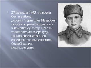 

27 февраля 1943 во время
боя в районе
деревни Чернушки Матросов
поднялся, рывком бросился
к немецкому дзоту и своим
телом закрыл амбразуру.
Ценою своей жизни он
содействовал выполнению
боевой задачи
подразделения.

 