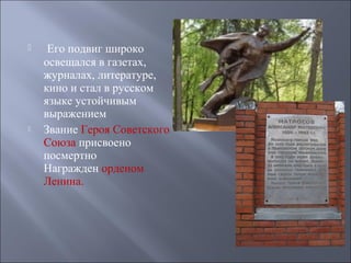 



Его подвиг широко
освещался в газетах,
журналах, литературе,
кино и стал в русском
языке устойчивым
выражением
Звание Героя Советского
Союза присвоено
посмертно
Награжден орденом
Ленина.

 