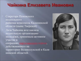 



Секретарь Пеновского
подпольного
райкома комсомола Калининской
области (ныне Тверской)
Лиза Чайкина возглавляла
подпольную организацию
молодёжи, принимала активное
участие в
операциях партизанского отряда,
действовавшего на
территории Великолукской и Кали
нинской областей.

 