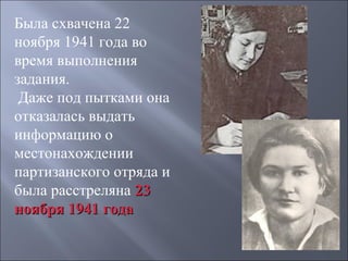 Была схвачена 22
ноября 1941 года во
время выполнения
задания.
Даже под пытками она
отказалась выдать
информацию о
местонахождении
партизанского отряда и
была расстреляна 23
ноября 1941 года

 