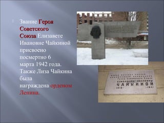 

Звание Героя
Советского
Союза Елизавете
Ивановне Чайкиной
присвоено
посмертно 6
марта 1942 года.
Также Лиза Чайкина
была
награждена орденом
Ленина.

 