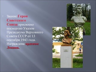 

Звание Героя

Советского
Союза присвоено 

посмертно Указом 
Президиума Верховного 
Совета СССР от 13 
сентября 1943 года. 
Награждена орденом
Ленина.

 