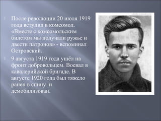 



После революции 20 июля 1919
года вступил в комсомол.
«Вместе с комсомольским
билетом мы получали ружье и
двести патронов» - вспоминал
Островский.
9 августа 1919 года ушёл на
фронт добровольцем. Воевал в
кавалерийской бригаде. В
августе 1920 года был тяжело
ранен в спину и
демобилизован.

 